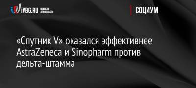 «Спутник V» оказался эффективнее AstraZeneca и Sinopharm против дельта-штамма - ivbg.ru - Россия - Украина