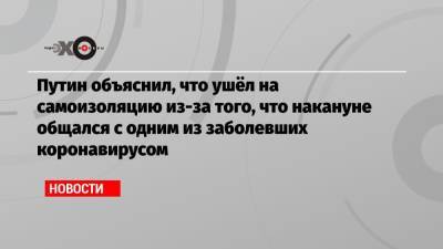 Владимир Путин - Путин объяснил, что ушёл на самоизоляцию из-за того, что накануне общался с одним из заболевших коронавирусом - echo.msk.ru - Россия