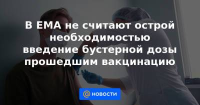 В EMA не считают острой необходимостью введение бустерной дозы прошедшим вакцинацию - news.mail.ru