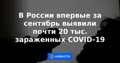 В России впервые за сентябрь выявили почти 20 тыс. зараженных COVID-19 - news.mail.ru - Россия - Москва