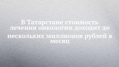 В Татарстане лечение онкопациента доходит до нескольких миллионов рублей в месяц - chelny-izvest.ru - республика Татарстан