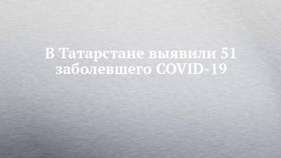 В Татарстане выявили 51 заболевшего COVID-19 - chelny-izvest.ru - Казань - республика Татарстан
