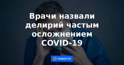 Врачи назвали делирий частым осложнением COVID-19 - news.mail.ru