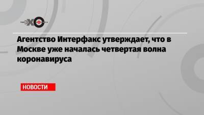 Агентство Интерфакс утверждает, что в Москве уже началась четвертая волна коронавируса - echo.msk.ru