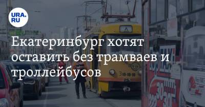 Екатеринбург хотят оставить без трамваев и троллейбусов. У мэрии осталось 5 суток - ura.news - Екатеринбург