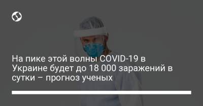 На пике этой волны COVID-19 в Украине будет до 18 000 заражений в сутки – прогноз ученых - liga.net - Украина