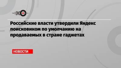 Российские власти утвердили Яндекс поисковиком по умолчанию на продаваемых в стране гаджетах - echo.msk.ru - Россия