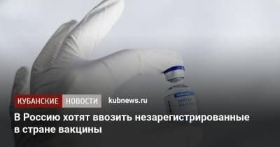 В Россию хотят ввозить незарегистрированные в стране вакцины - kubnews.ru - Россия