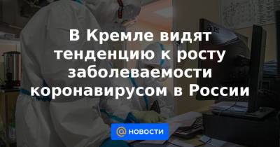 В Кремле видят тенденцию к росту заболеваемости коронавирусом в России - news.mail.ru - Россия