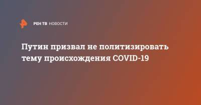 Владимир Путин - Путин призвал не политизировать тему происхождения COVID-19 - ren.tv - Россия