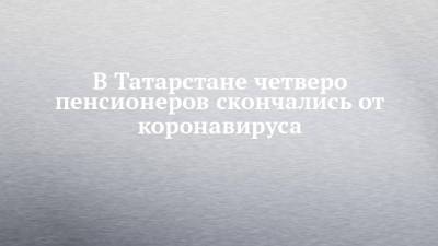 В Татарстане четверо пенсионеров скончались от коронавируса - chelny-izvest.ru - республика Татарстан