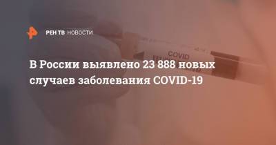В России выявлено 23 888 новых случаев заболевания COVID-19 - ren.tv - Россия