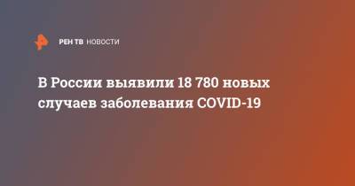 В России выявили 18 780 новых случаев заболевания COVID-19 - ren.tv - Россия - Санкт-Петербург - Московская обл.