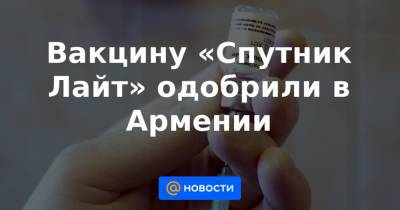 Вакцину «Спутник Лайт» одобрили в Армении - news.mail.ru - Армения