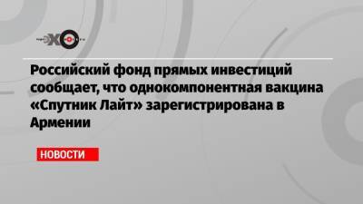 Российский фонд прямых инвестиций сообщает, что однокомпонентная вакцина «Спутник Лайт» зарегистрирована в Армении - echo.msk.ru - Россия - Армения