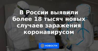В России выявили более 18 тысяч новых случаев заражения коронавирусом - news.mail.ru - Россия - Санкт-Петербург - Москва - Свердловская обл. - Московская обл. - Ростовская обл.