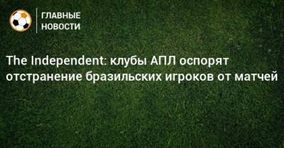 The Independent: клубы АПЛ оспорят отстранение бразильских игроков от матчей - bombardir.ru