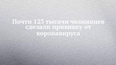 Почти 123 тысячи челнинцев сделали прививку от коронавируса - chelny-izvest.ru - республика Татарстан - Набережные Челны