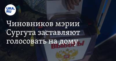 Чиновников мэрии Сургута заставляют голосовать на дому. Инсайд - ura.news - Сургут