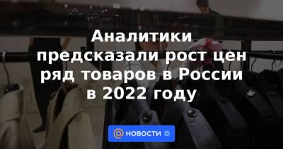 Аналитики предсказали рост цен ряд товаров в России в 2022 году - news.mail.ru - Россия