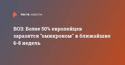 Денис Логунов - ВОЗ: Более 50% европейцев заразятся "омикроном" в ближайшие 6-8 недель - ren.tv - Россия