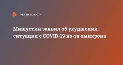 Михаил Мишустин - Мишустин заявил об ухудшении ситуации с COVID-19 из-за омикрона - ren.tv - Россия