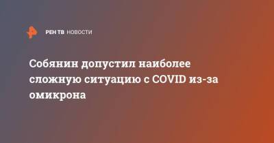 Сергей Собянин - Собянин допустил наиболее сложную ситуацию с COVID из-за омикрона - ren.tv - Москва