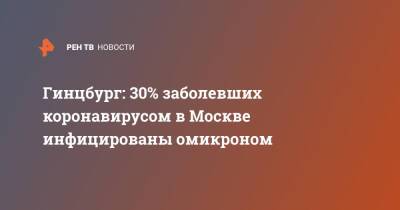 Александр Гинцбург - Гинцбург: 30% заболевших коронавирусом в Москве инфицированы омикроном - ren.tv - Москва