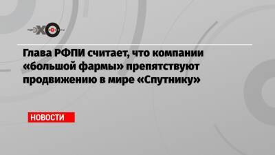Глава РФПИ считает, что компании «большой фармы» препятствуют продвижению в мире «Спутнику» - echo.msk.ru