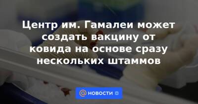 Центр им. Гамалеи может создать вакцину от ковида на основе сразу нескольких штаммов - news.mail.ru