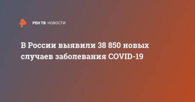 В России выявили 38 850 новых случаев заболевания COVID-19 - ren.tv - Россия