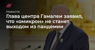 Глава центра Гамалеи заявил, что «омикрон» не станет выходом из пандемии - tvrain.ru - Россия