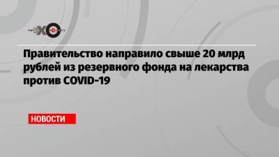 Михаил Мишустин - Правительство направило свыше 20 млрд рублей из резервного фонда на лекарства против СOVID-19 - echo.msk.ru - Россия