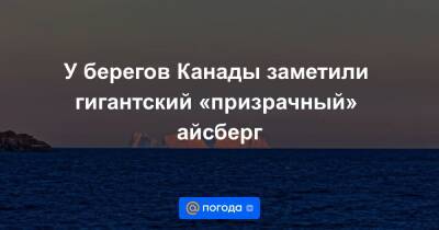 У берегов Канады заметили гигантский «призрачный» айсберг - news.mail.ru
