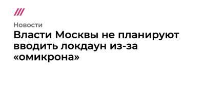 Власти Москвы не планируют вводить локдаун из-за «омикрона» - tvrain.ru - Россия - Москва