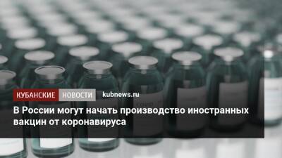 Денис Мантуров - В России могут начать производство иностранных вакцин от коронавируса - kubnews.ru - Россия - Минздрав