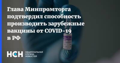 Денис Мантуров - Глава Минпромторга подтвердил способность производить зарубежные вакцины от COVID-19 в РФ - nsn.fm - Россия - Минздрав