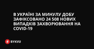 В Україні за минулу добу зафіксовано 24 508 нових випадків захворювання на COVID-19 - bykvu.com - Украина