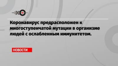 Коронавирус предрасположен к многоступенчатой мутации в организме людей с ослабленным иммунитетом. - echo.msk.ru - Юар