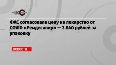 ФАС согласовала цену на лекарство от COVID «Ремдесивир» — 3 840 рублей за упаковку - echo.msk.ru - Россия - Пресс-Служба