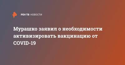 Михаил Мурашко - Мурашко заявил о необходимости активизировать вакцинацию от COVID-19 - ren.tv - Россия