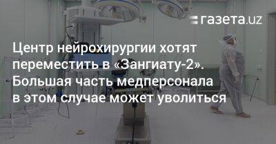 Центр нейрохирургии хотят переместить в «Зангиату-2». Большая часть медперсонала в этом случае может уволиться - gazeta.uz - Узбекистан - Ташкент