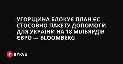 Угорщина блокує план ЄС стосовно пакету допомоги для України на 18 мільярдів євро — Bloomberg - bykvu.com - Украина