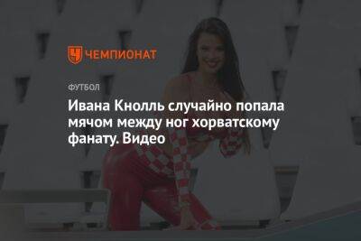 Ивана Кнолль случайно попала мячом между ног хорватскому фанату. Видео - championat.com - Бразилия - Аргентина - Катар - Хорватия