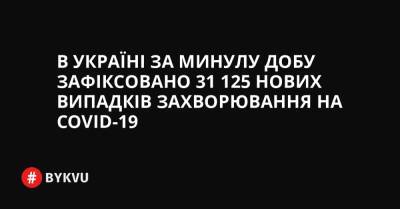 В Україні за минулу добу зафіксовано 31 125 нових випадків захворювання на COVID-19 - bykvu.com - Украина
