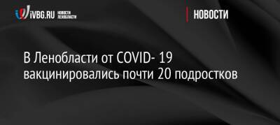 В Ленобласти от COVID- 19 вакцинировались почти 20 подростков - ivbg.ru - Ленобласть обл. - Украина