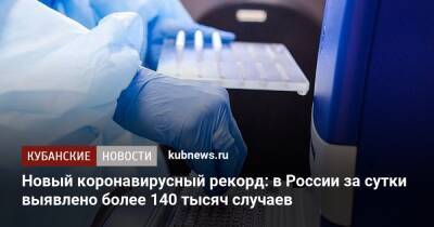 Новый коронавирусный рекорд: в России за сутки выявлено более 140 тысяч случаев - kubnews.ru - Россия - Краснодарский край