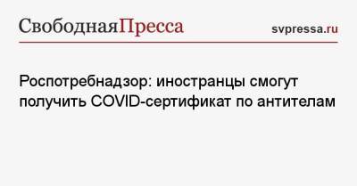 Роспотребнадзор: иностранцы смогут получить COVID-сертификат по антителам - svpressa.ru - Россия - Москва