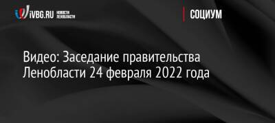 Видео: Заседание правительства Ленобласти 24 февраля 2022 года - ivbg.ru - Ленобласть обл. - Украина