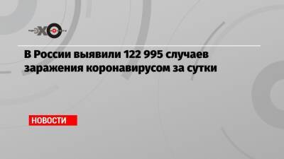 В России выявили 122 995 случаев заражения коронавирусом за сутки - echo.msk.ru - Россия - Санкт-Петербург - Москва
